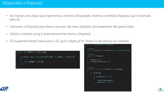 www.gotaskfly.com
• Ao chamar uma classe que implementa a interface IDisposable, teremos o método Dispose(), que é chamado
pelo GC.
• Utilizamos o Dispose() para liberar recursos não mais utilizados, principalmente não gerenciados.
• Utilizar o método using {} automaticamente chama o Dispose()
• GC.SuppressFinalize() indica para o GC que o objeto já foi “limpo” e não precisa ser coletado.
 