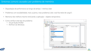 www.gotaskfly.com
• Degradação de performance ao longo do tempo – memory leak
• Problemas com escalabilidade, mais usuários, mais problemas (obs: você faz teste de carga?)
• Memoria não melhora mesmo reiniciando a aplicação – objetos temporários
• Como verificar este tipo de problema:
• Visual Studio Profiler
• Perfmon do Windows
 