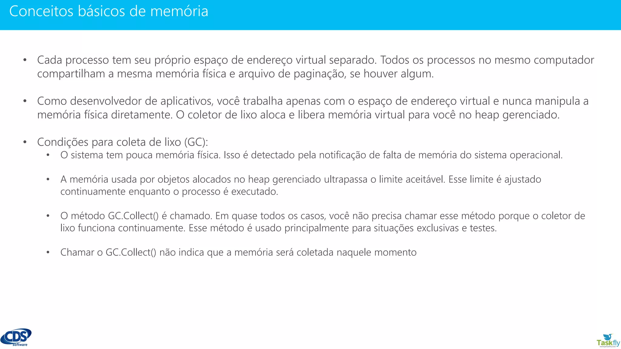 www.gotaskfly.com
• Cada processo tem seu próprio espaço de endereço virtual separado. Todos os processos no mesmo computador
compartilham a mesma memória física e arquivo de paginação, se houver algum.
• Como desenvolvedor de aplicativos, você trabalha apenas com o espaço de endereço virtual e nunca manipula a
memória física diretamente. O coletor de lixo aloca e libera memória virtual para você no heap gerenciado.
• Condições para coleta de lixo (GC):
• O sistema tem pouca memória física. Isso é detectado pela notificação de falta de memória do sistema operacional.
• A memória usada por objetos alocados no heap gerenciado ultrapassa o limite aceitável. Esse limite é ajustado
continuamente enquanto o processo é executado.
• O método GC.Collect() é chamado. Em quase todos os casos, você não precisa chamar esse método porque o coletor de
lixo funciona continuamente. Esse método é usado principalmente para situações exclusivas e testes.
• Chamar o GC.Collect() não indica que a memória será coletada naquele momento
 