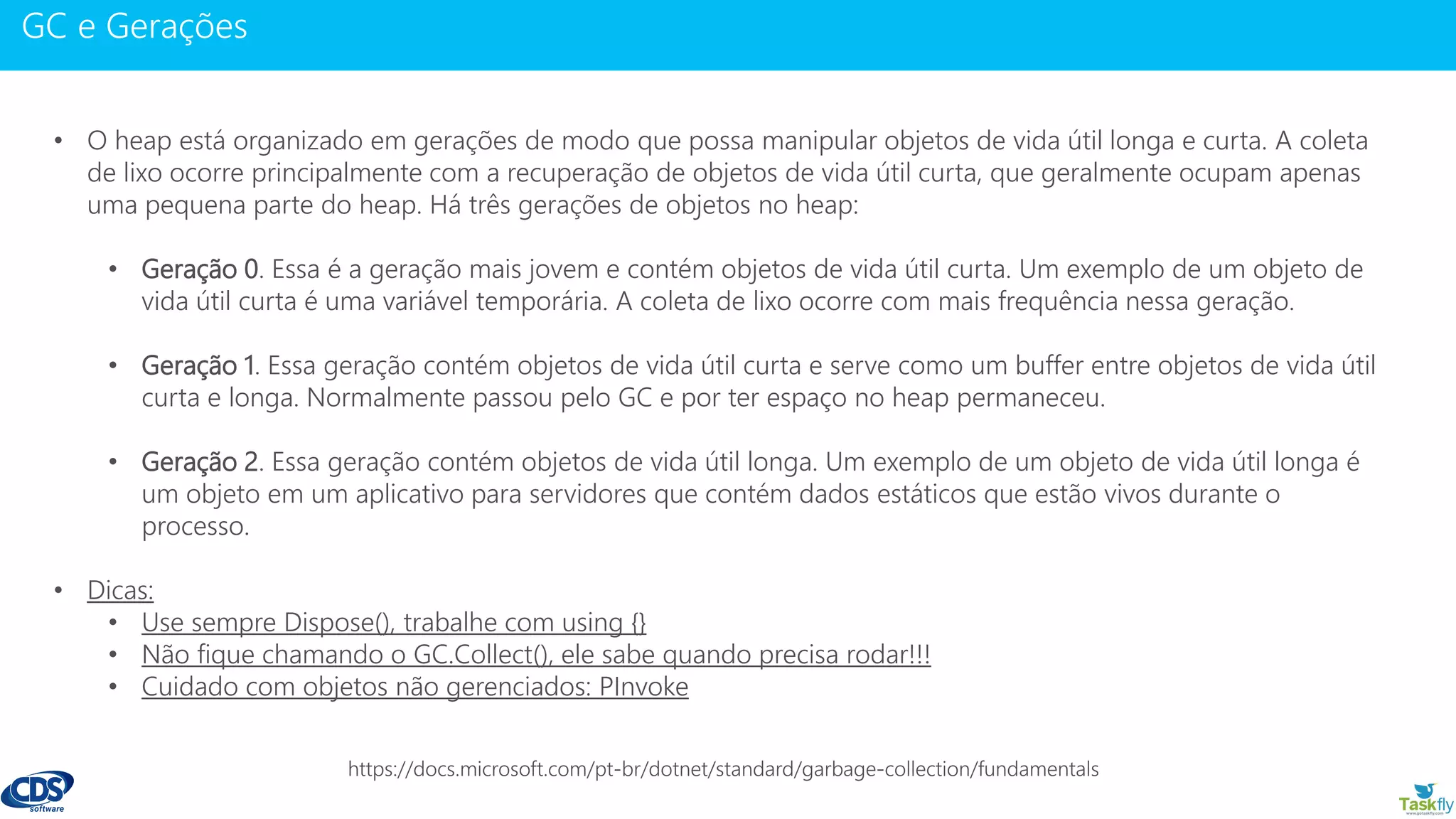 www.gotaskfly.com
• O heap está organizado em gerações de modo que possa manipular objetos de vida útil longa e curta. A coleta
de lixo ocorre principalmente com a recuperação de objetos de vida útil curta, que geralmente ocupam apenas
uma pequena parte do heap. Há três gerações de objetos no heap:
• Geração 0. Essa é a geração mais jovem e contém objetos de vida útil curta. Um exemplo de um objeto de
vida útil curta é uma variável temporária. A coleta de lixo ocorre com mais frequência nessa geração.
• Geração 1. Essa geração contém objetos de vida útil curta e serve como um buffer entre objetos de vida útil
curta e longa. Normalmente passou pelo GC e por ter espaço no heap permaneceu.
• Geração 2. Essa geração contém objetos de vida útil longa. Um exemplo de um objeto de vida útil longa é
um objeto em um aplicativo para servidores que contém dados estáticos que estão vivos durante o
processo.
• Dicas:
• Use sempre Dispose(), trabalhe com using {}
• Não fique chamando o GC.Collect(), ele sabe quando precisa rodar!!!
• Cuidado com objetos não gerenciados: PInvoke
 