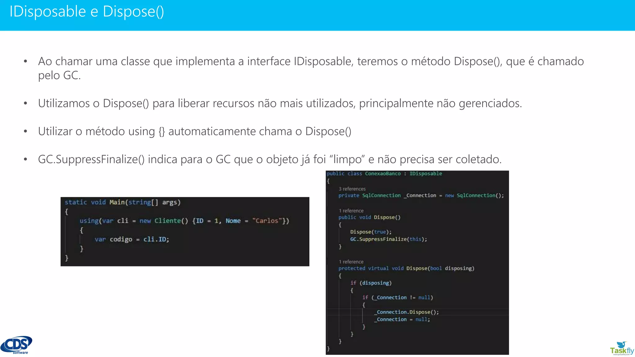 www.gotaskfly.com
• Ao chamar uma classe que implementa a interface IDisposable, teremos o método Dispose(), que é chamado
pelo GC.
• Utilizamos o Dispose() para liberar recursos não mais utilizados, principalmente não gerenciados.
• Utilizar o método using {} automaticamente chama o Dispose()
• GC.SuppressFinalize() indica para o GC que o objeto já foi “limpo” e não precisa ser coletado.
 