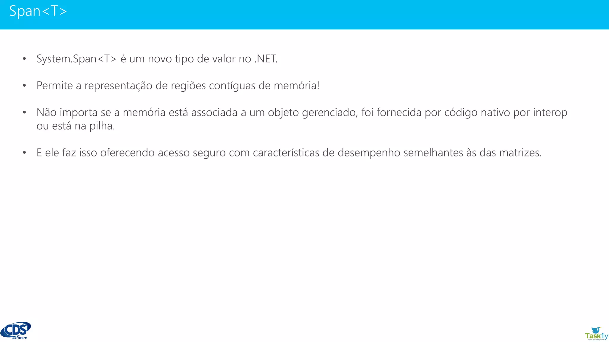 www.gotaskfly.com
• System.Span<T> é um novo tipo de valor no .NET.
• Permite a representação de regiões contíguas de memória!
• Não importa se a memória está associada a um objeto gerenciado, foi fornecida por código nativo por interop
ou está na pilha.
• E ele faz isso oferecendo acesso seguro com características de desempenho semelhantes às das matrizes.
 