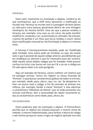 C# PARA INICIANTES
100
HERANÇA
Outro pilar importante na orientação a objetos. Lembre-se do
que comentamos, que a OOP tenta aproximar a codificação ao
mundo real. Herança no mundo real é a passagem de bens (ativos
ou não) para outra pessoa, geralmente dentro de uma linhagem
hierárquica da mesma família. Uma vez que a pessoa recebeu a
herança, por exemplo, uma casa ou um carro, ela pode escolher
modificá-lo, mudando a cor, aumentando os cômodos. No entanto,
o ponto de partida é um Ativo que ela já recebeu e assim realiza
duas modificações necessárias. Na Orientação a objetos é a mesma
coisa.
A herança é hierarquicamente baseada, pode ser modificada
após herdada. Uma classe pode ser herdada, ou seja, ela recebe
tudo o que é possível de aquele código anterior, possibilitando que
ela modifique ou adicione o que for necessário para dar continui-
dade aquela classe (objeto código) que foi herdado. Pode parecer
confuso no início, mas vamos ver isso em C#, e ao ver o código em
C# vale apena voltar e ler este parágrafo.
Veja um exemplo de herança, vamos codificar um sistema que
irá catalogar animais. Temos um “objeto” ou classe chamado de
“Animais”, o qual possui características globais de todos os animais,
por exemplo, idade, peso, altura, raça, cor, etc. Se desejamos re-
finar um pouco mais o código, a fim de controlar os animais ma-
míferos, por exemplo, herdar a classe “Animais” e nela adicionar
a característica “Glândulas de Mama”, que só estão presentes nos
animais mamíferos. Sem a necessidade de repetir novamente to-
das as características como idade, peso, altura, etc.
POLIMORFISMO
Outro poderoso pilar da orientação a objetos. O Polimorfismo
permite que os objetos (ou classes) possuam o mesmo nome de
método, a mesma implementação, para facilitar a leitura do código
e até mesmo porque às vezes a regra de negócio aplicada traz esta
 
