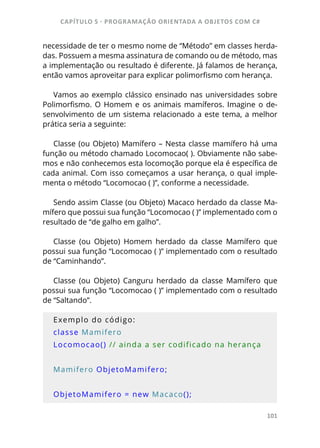 CAPÍTULO 5 - PROGRAMAÇÂO ORIENTADA A OBJETOS COM C#
101
necessidade de ter o mesmo nome de “Método” em classes herda-
das. Possuem a mesma assinatura de comando ou de método, mas
a implementação ou resultado é diferente. Já falamos de herança,
então vamos aproveitar para explicar polimorfismo com herança.
Vamos ao exemplo clássico ensinado nas universidades sobre
Polimorfismo. O Homem e os animais mamíferos. Imagine o de-
senvolvimento de um sistema relacionado a este tema, a melhor
prática seria a seguinte:
Classe (ou Objeto) Mamífero – Nesta classe mamífero há uma
função ou método chamado Locomocao( ). Obviamente não sabe-
mos e não conhecemos esta locomoção porque ela é específica de
cada animal. Com isso começamos a usar herança, o qual imple-
menta o método “Locomocao ( )”, conforme a necessidade.
Sendo assim Classe (ou Objeto) Macaco herdado da classe Ma-
mífero que possui sua função “Locomocao ( )” implementado com o
resultado de “de galho em galho”.
Classe (ou Objeto) Homem herdado da classe Mamífero que
possui sua função “Locomocao ( )” implementado com o resultado
de “Caminhando”.
Classe (ou Objeto) Canguru herdado da classe Mamífero que
possui sua função “Locomocao ( )” implementado com o resultado
de “Saltando”.
Exemplo do código:
classe Mamifero
Locomocao() // ainda a ser codificado na herança
Mamifero ObjetoMamifero;
ObjetoMamifero = new Macaco();
 