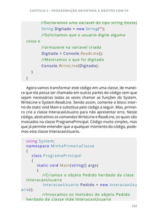 CAPÍTULO 5 - PROGRAMAÇÂO ORIENTADA A OBJETOS COM C#
103
            //Declaramos uma variavel do tipo string (texto)
            String Digitado = new String(“”);
            //Solicitamos que o usuario digite alguma 
coisa e
            //armazene na variavel criada
            Digitado = Console.ReadLine();
            //Mostramos o que foi digitado             
            Console.WriteLine(Digitado);
    }
}
Agora vamos transformar este código em uma classe, de manei-
ra que ela possa ser chamada em outras partes do código sem que
sejam necessárias todas as vezes chamar as funções do System.
WriteLine e System.ReadLine. Sendo assim, comente o bloco inter-
no do static void Main e substitua pelo código a seguir. Mas, primei-
ro crie a classe InteracaoUsuario para não apresentar erro. Neste
código, abstraímos os comandos WriteLine e ReadLine, os quais são
invocados na classe ProgramaPrincipal. Código muito simples, mas
que já permite entender que a qualquer momento do código, pode-
mos esta classe InteracaoUsuario.
using System;
namespace MinhaPrimeiraClasse
{
    class ProgramaPrincipal
    {
        static void Main(string[] args)
        {
            //Criamos o objeto Pedido herdado da clase 
InteracaoUsuario               
            InteracaoUsuario Pedido = new InteracaoUsu
ario();
            //Invocamos os metodos do objeto Pedido 
herdado da classe mãe InteracaoUsuario
 