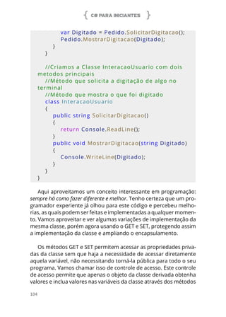 C# PARA INICIANTES
104
            var Digitado = Pedido.SolicitarDigitacao();
            Pedido.MostrarDigitacao(Digitado);
        }
    }
    //Criamos a Classe InteracaoUsuario com dois 
metodos principais
    //Método que solicita a digitação de algo no 
terminal
    //Método que mostra o que foi digitado
    class InteracaoUsuario
    {
        public string SolicitarDigitacao()
        {
            return Console.ReadLine();
        }
        public void MostrarDigitacao(string Digitado)
        {
            Console.WriteLine(Digitado);
        }
    }
}
Aqui aproveitamos um conceito interessante em programação:
sempre há como fazer diferente e melhor. Tenho certeza que um pro-
gramador experiente já olhou para este código e percebeu melho-
rias, as quais podem ser feitas e implementadas a qualquer momen-
to. Vamos aproveitar e ver algumas variações de implementação da
mesma classe, porém agora usando o GET e SET, protegendo assim
a implementação da classe e ampliando o encapsulamento.
Os métodos GET e SET permitem acessar as propriedades priva-
das da classe sem que haja a necessidade de acessar diretamente
aquela variável, não necessitando torná-la pública para todo o seu
programa. Vamos chamar isso de controle de acesso. Este controle
de acesso permite que apenas o objeto da classe derivada obtenha
valores e inclua valores nas variáveis da classe através dos métodos
 