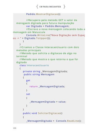 C# PARA INICIANTES
106
            Pedido.MostrarDigitacao();
            //Recupero pelo metodo GET o valor da 
mensgaem digitada para futura manipulação
            var Digitado = Pedido.Mensagem;
            //Escrevo a nova mensagem colocando toda a 
mensagem em Maiuscula
            Console.WriteLine(“Nova Digitação sem Espaç
os -> “ + Digitado.ToUpper());
        }
    }
    //Criamos a Classe InteracaoUsuario com dois 
metodos principais
    //Metodo que solicita a digitacao de algo no 
terminal
    //Metodo que mostra o que retorna o que foi 
digitado
    class InteracaoUsuario
    {
        private string _MensagemDigitada;
         public string Mensagem
        {
            get
            {
                return _MensagemDigitada;
            }
            set
            {
                _MensagemDigitada = value;
            }
        }
        public void SolicitarDigitacao()
        {
            _MensagemDigitada =  Console.ReadLine();
 
