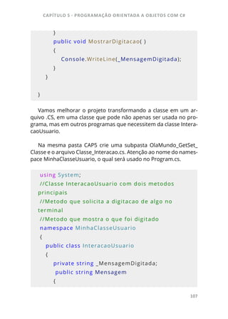 CAPÍTULO 5 - PROGRAMAÇÂO ORIENTADA A OBJETOS COM C#
107
        }
        public void MostrarDigitacao( )
        {
            Console.WriteLine(_MensagemDigitada);
        }
    }
   
}
Vamos melhorar o projeto transformando a classe em um ar-
quivo .CS, em uma classe que pode não apenas ser usada no pro-
grama, mas em outros programas que necessitem da classe Intera-
caoUsuario.
Na mesma pasta CAP5 crie uma subpasta OlaMundo_GetSet_
Classe e o arquivo Classe_Interacao.cs. Atenção ao nome do names-
pace MinhaClasseUsuario, o qual será usado no Program.cs.
 using System;    
 //Classe InteracaoUsuario com dois metodos 
principais
 //Metodo que solicita a digitacao de algo no 
terminal
 //Metodo que mostra o que foi digitado
 namespace MinhaClasseUsuario
 {
    public class InteracaoUsuario
    {
        private string _MensagemDigitada;
         public string Mensagem
        {
 