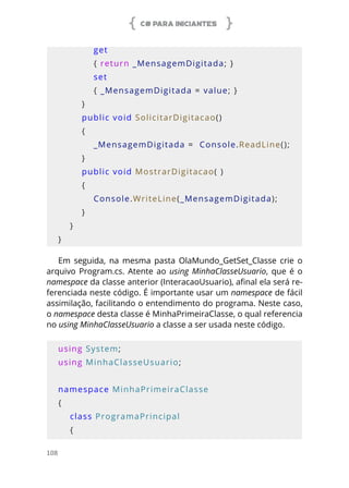C# PARA INICIANTES
108
            get
            { return _MensagemDigitada; }
            set
            { _MensagemDigitada = value; }
        }
        public void SolicitarDigitacao()
        {
            _MensagemDigitada =  Console.ReadLine();
        }
        public void MostrarDigitacao( )
        {
            Console.WriteLine(_MensagemDigitada);
        }
    }
}
Em seguida, na mesma pasta OlaMundo_GetSet_Classe crie o
arquivo Program.cs. Atente ao using MinhaClasseUsuario, que é o
namespace da classe anterior (InteracaoUsuario), afinal ela será re-
ferenciada neste código. É importante usar um namespace de fácil
assimilação, facilitando o entendimento do programa. Neste caso,
o namespace desta classe é MinhaPrimeiraClasse, o qual referencia
no using MinhaClasseUsuario a classe a ser usada neste código.
using System;
using MinhaClasseUsuario;
namespace MinhaPrimeiraClasse
{
    class ProgramaPrincipal
    {
 
