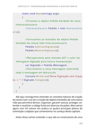 CAPÍTULO 5 - PROGRAMAÇÂO ORIENTADA A OBJETOS COM C#
109
        static void Main(string[] args)
        {
            //Criamos o objeto Pedido herdado da clase 
InteracaoUsuario     
            InteracaoUsuario Pedido = new InteracaoUsu
ario();
            
            //Invocamos os metodos do objeto Pedido 
herdado da classe mãe InteracaoUsuario
            Pedido.SolicitarDigitacao();
            Pedido.MostrarDigitacao();
            
            //Recuperamos pelo metodo GET o valor da 
mensgaem digitada para futura manipulação
            var Digitado = Pedido.Mensagem;
            //Escrevemos a nova mensagem colocando 
toda a mensagem em Maiuscula
            Console.WriteLine(“Nova Digitação sem Espaç
os -> “ + Digitado.ToUpper());
        }
    }
}
Até aqui conseguimos entender os conceitos básicos de criação
da classe e por sua vez a criação de objetos herdados de uma classe
mãe que permitirá derivar, organizar, garantir acesso, proteger, es-
tender e reutilizar o código fonte em diversas situações. Mas vamos
agora com C# colocar em prática os quatro principais pilares da
orientação a objetos que comentamos no começo deste capítulo.
Antes disso vamos entender o que são os construtores de uma
 