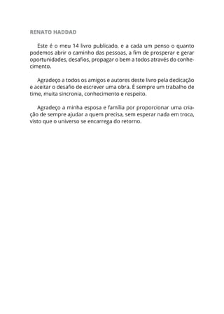 RENATO HADDAD
Este é o meu 14 livro publicado, e a cada um penso o quanto
podemos abrir o caminho das pessoas, a fim de prosperar e gerar
oportunidades, desafios, propagar o bem a todos através do conhe-
cimento.
Agradeço a todos os amigos e autores deste livro pela dedicação
e aceitar o desafio de escrever uma obra. É sempre um trabalho de
time, muita sincronia, conhecimento e respeito.
Agradeço a minha esposa e família por proporcionar uma cria-
ção de sempre ajudar a quem precisa, sem esperar nada em troca,
visto que o universo se encarrega do retorno.
 