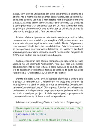 C# PARA INICIANTES
110
classe, sem dúvida utilíssimos em uma programação orientada a
objeto. Até o momento não usamos construtores, isso já é uma evi-
dência de que seu uso não é mandatório nem obrigatório em uma
classe. Mas ainda assim vamos estudar seu conceito, sua utilidade
e como podemos criar um construtor em C#. Aqui vamos dar início
ao principal projeto em C# que irá nortear os principais pilares da
orientação a objetos até o final deste capítulo.
Existem vários artigos sobre orientação a objetos, e muitos deles
usam carros e seus modelos para explicar OOP, outros usam pes-
soas e animais para explicar a classe e modelo. Neste código vamos
usar um controle de livros em uma biblioteca. Criaremos uma clas-
se que ajudará a controlar nossa biblioteca, nossos livros. No final,
veremos particularidades inseridas no C# que também faz parte da
OOP e que podem ser muito úteis no dia a dia.
Poderá encontrar este código completo em cada uma de suas
versões no GIT chamado “Biblioteca”. Para que haja um melhor
acompanhamento de sua leitura, a cada evolução de código, den-
tro do repositório “Biblioteca” temos as versões de cada evolução
“Biblioteca_V1”, “Biblioteca_V2”, e assim por diante.
Dentro da pasta CAP5, crie a subpasta Biblioteca e dentro dela
a subpasta “Biblioteca_V1”. Relembrem no programa anterior de
interação com o usuário, onde usamos os comandos Console.Wri-
teline e Console.ReadLine. O último passo foi criar uma classe que
pudesse estar independente do programa principal e ser utilizada
em todo e qualquer projeto. A ideia aqui é igual, o programa de
controle de livros na biblioteca será independente.
Adicione o arquivo LibraryClass.cs, conforme o código a seguir.
//namespace  eque  irá  conter  a  classe  de  controle  d
e livros e seus metodos
namespace Libraryclass
{
    //principal classe de controle de livros na 
 