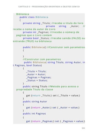 CAPÍTULO 5 - PROGRAMAÇÂO ORIENTADA A OBJETOS COM C#
111
Biblioteca
    public class Biblioteca
    {
        private string _Titulo; //recebe o titulo do livro
                private  string  _Autor;  //
recebe o nome do autor do Livro
        private int _Paginas; ///recebe o númerp de 
paginas que o Livro contem
        private bool _Status; //recebe saindo (FALSE) ou 
entrando (TRUE) na biblioteca
    
        public Biblioteca() //Construtor sem parametros
        {
        }
        //Construtor com parametros
                public  Biblioteca(  string  Titulo,  string  Autor,  in
t Paginas, bool Status)
        {
            _Titulo = Titulo;
            _Autor = Autor;
            _Paginas = Paginas;
            _Status = Status;         
        }
        public string Titulo //Metodo para acesso a 
propriedade Titulo da classe
        {
            get {return _Titulo;} set { _Titulo = value;}
        }
        public string Autor 
        {
            get {return _Autor;} set { _Autor = value;}
        }
        public int Paginas
        {
            get {return _Paginas;} set { _Paginas = value;}
 