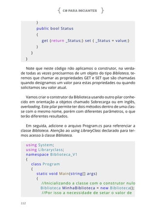 C# PARA INICIANTES
112
        }
        public bool Status
        {
            get {return _Status;} set { _Status = value;}
        }
    }
}
Note que neste código não aplicamos o construtor, na verda-
de todas as vezes precisarmos de um objeto do tipo Biblioteca, te-
remos que chamar as propriedades GET e SET que são chamadas
quando designamos um valor para estas propriedades ou quando
solicitamos seu valor atual.
Vamos criar o construtor da Biblioteca usando outro pilar conhe-
cido em orientação a objetos chamado Sobrecarga ou em inglês,
overloading. Este pilar permite ter dois métodos dentro de uma clas-
se com o mesmo nome, porém com diferentes parâmetros, o que
terão diferentes resultados.
Em seguida, adicione o arquivo Program.cs para referenciar a
classe Biblioteca. Atenção ao using LibraryClass declarado para ter-
mos acesso à classe Biblioteca.
using System;
using Libraryclass;
namespace Biblioteca_V1
{
    class Program
    {
        static void Main(string[] args)
        {
            //Inicializando a classe com o construtor nulo
           Biblioteca MinhaBiblioteca = new Biblioteca();
            //Por isso a necessidade de setar o valor de 
 