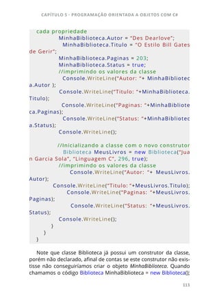 CAPÍTULO 5 - PROGRAMAÇÂO ORIENTADA A OBJETOS COM C#
113
cada propriedade
            MinhaBiblioteca.Autor = “Des Dearlove”;
                        MinhaBiblioteca.Titulo  =  “O  Estilo  Bill  Gates 
de Gerir”;
            MinhaBiblioteca.Paginas = 203;
            MinhaBiblioteca.Status = true;
            //imprimindo os valores da classe
                        Console.WriteLine(“Autor:  “+  MinhaBibliotec
a.Autor );
            Console.WriteLine(“Titulo: “+MinhaBiblioteca.
Titulo);
            Console.WriteLine(“Paginas: “+MinhaBibliote
ca.Paginas);
                        Console.WriteLine(“Status:  “+MinhaBibliotec
a.Status);
            Console.WriteLine();
            //Inicializando a classe com o novo construtor
                        Biblioteca  MeusLivros  =  new  Biblioteca(“Jua
n Garcia Sola”, “Linguagem C”, 296, true);
            //imprimindo os valores da classe
                        Console.WriteLine(“Autor:  “+  MeusLivros.
Autor);
            Console.WriteLine(“Titulo: “+MeusLivros.Titulo);
                        Console.WriteLine(“Paginas:  “+MeusLivros.
Paginas);
                        Console.WriteLine(“Status:  “+MeusLivros.
Status);
            Console.WriteLine();
        }
    }
}
Note que classe Biblioteca já possui um construtor da classe,
porém não declarado, afinal de contas se este construtor não exis-
tisse não conseguiríamos criar o objeto MinhaBiblioteca. Quando
chamamos o código Biblioteca MinhaBiblioteca = new Biblioteca();
 
