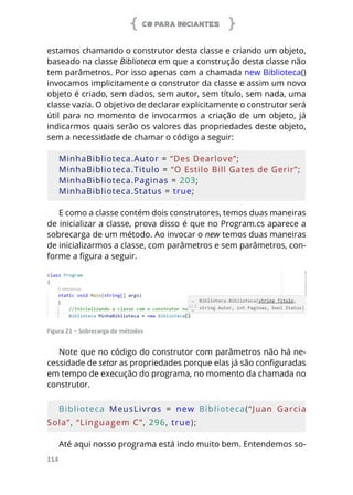 C# PARA INICIANTES
114
estamos chamando o construtor desta classe e criando um objeto,
baseado na classe Biblioteca em que a construção desta classe não
tem parâmetros. Por isso apenas com a chamada new Biblioteca()
invocamos implicitamente o construtor da classe e assim um novo
objeto é criado, sem dados, sem autor, sem título, sem nada, uma
classe vazia. O objetivo de declarar explicitamente o construtor será
útil para no momento de invocarmos a criação de um objeto, já
indicarmos quais serão os valores das propriedades deste objeto,
sem a necessidade de chamar o código a seguir:
MinhaBiblioteca.Autor = “Des Dearlove”;
MinhaBiblioteca.Titulo = “O Estilo Bill Gates de Gerir”;
MinhaBiblioteca.Paginas = 203;
MinhaBiblioteca.Status = true;
E como a classe contém dois construtores, temos duas maneiras
de inicializar a classe, prova disso é que no Program.cs aparece a
sobrecarga de um método. Ao invocar o new temos duas maneiras
de inicializarmos a classe, com parâmetros e sem parâmetros, con-
forme a figura a seguir.
Figura 21 – Sobrecarga de métodos
Note que no código do construtor com parâmetros não há ne-
cessidade de setar as propriedades porque elas já são configuradas
em tempo de execução do programa, no momento da chamada no
construtor.
Biblioteca  MeusLivros  =  new  Biblioteca(“Juan  Garcia 
Sola”, “Linguagem C”, 296, true);
Até aqui nosso programa está indo muito bem. Entendemos so-
 