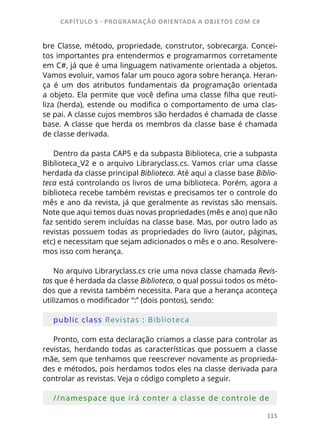 CAPÍTULO 5 - PROGRAMAÇÂO ORIENTADA A OBJETOS COM C#
115
bre Classe, método, propriedade, construtor, sobrecarga. Concei-
tos importantes pra entendermos e programarmos corretamente
em C#, já que é uma linguagem nativamente orientada a objetos.
Vamos evoluir, vamos falar um pouco agora sobre herança. Heran-
ça  é um dos atributos fundamentais da programação orientada
a objeto. Ela permite que você defina uma classe filha que reuti-
liza (herda), estende ou modifica o comportamento de uma clas-
se pai. A classe cujos membros são herdados é chamada de classe
base. A classe que herda os membros da classe base é chamada
de classe derivada.
Dentro da pasta CAP5 e da subpasta Biblioteca, crie a subpasta
Biblioteca_V2 e o arquivo Libraryclass.cs. Vamos criar uma classe
herdada da classe principal Biblioteca. Até aqui a classe base Biblio-
teca está controlando os livros de uma biblioteca. Porém, agora a
biblioteca recebe também revistas e precisamos ter o controle do
mês e ano da revista, já que geralmente as revistas são mensais.
Note que aqui temos duas novas propriedades (mês e ano) que não
faz sentido serem incluídas na classe base. Mas, por outro lado as
revistas possuem todas as propriedades do livro (autor, páginas,
etc) e necessitam que sejam adicionados o mês e o ano. Resolvere-
mos isso com herança.
No arquivo Libraryclass.cs crie uma nova classe chamada Revis-
tas que é herdada da classe Biblioteca, o qual possui todos os méto-
dos que a revista também necessita. Para que a herança aconteça
utilizamos o modificador “:” (dois pontos), sendo:
public class Revistas : Biblioteca
Pronto, com esta declaração criamos a classe para controlar as
revistas, herdando todas as características que possuem a classe
mãe, sem que tenhamos que reescrever novamente as proprieda-
des e métodos, pois herdamos todos eles na classe derivada para
controlar as revistas. Veja o código completo a seguir.
//namespace que irá conter a classe de controle de 
 