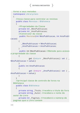 C# PARA INICIANTES
116
livros e seus metodos
namespace Libraryclass
{
    //nova classe para controlar as revistas
    public class Revistas : Biblioteca
    {
        //Propriedades da Classe
        private int _MesPublicacao; 
        private int _AnoPublicacao;
        //Construtor da classe         
        public Revistas(int MesPublicacao, int AnoPubli
cacao)
        {
            _MesPublicacao = MesPublicacao;
            _AnoPublicacao = AnoPublicacao;
        }
        public int MesPublicacao //Metodo para acesso 
a propriedade da classe 
        {
                        get  {return  _MesPublicacao;}  set  {  _
MesPublicacao = value;}
        }
        public int AnoPublicacao 
        {
                        get  {return  _AnoPublicacao;}  set  {  _
AnoPublicacao = value;}
        }
    }
    //principal classe de controle de livros na 
Biblioteca
    public class Biblioteca
    {
        private string _Titulo; //recebra o titulo do livro
        private string _Autor; //recebera o nome do 
autor do Livro
        private int _Paginas; ///receberá o númerp de 
paginas que o Livro contem
 
