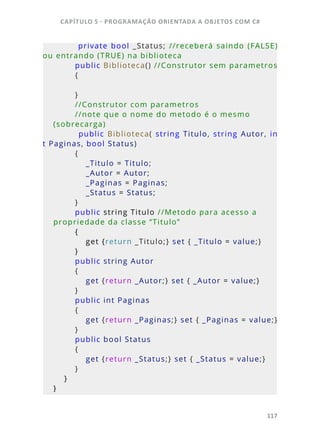 CAPÍTULO 5 - PROGRAMAÇÂO ORIENTADA A OBJETOS COM C#
117
                private  bool  _Status;  //receberá  saindo  (FALSE) 
ou entrando (TRUE) na biblioteca
        public Biblioteca() //Construtor sem parametros
        {
        }
        //Construtor com parametros 
        //note que o nome do metodo é o mesmo 
(sobrecarga)
                public  Biblioteca(  string  Titulo,  string  Autor,  in
t Paginas, bool Status)
        {
            _Titulo = Titulo;
            _Autor = Autor;
            _Paginas = Paginas;
            _Status = Status;         
        }
        public string Titulo //Metodo para acesso a 
propriedade da classe “Titulo”
        {
            get {return _Titulo;} set { _Titulo = value;}
        }
        public string Autor 
        {
            get {return _Autor;} set { _Autor = value;}
        }
        public int Paginas
        {
            get {return _Paginas;} set { _Paginas = value;}
        }
        public bool Status
        {
            get {return _Status;} set { _Status = value;}
        }
    }
}
 