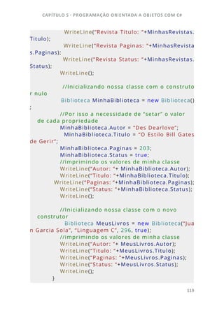 CAPÍTULO 5 - PROGRAMAÇÂO ORIENTADA A OBJETOS COM C#
119
                        WriteLine(“Revista  Titulo:  “+MinhasRevistas.
Titulo);
                        WriteLine(“Revista  Paginas:  “+MinhasRevista
s.Paginas);
            WriteLine(“Revista Status: “+MinhasRevistas.
Status);
            WriteLine();
            //Inicializando nossa classe com o construto
r nulo
            Biblioteca MinhaBiblioteca = new Biblioteca()
;
            //Por isso a necessidade de “setar” o valor 
de cada propriedade
            MinhaBiblioteca.Autor = “Des Dearlove”;
                        MinhaBiblioteca.Titulo  =  “O  Estilo  Bill  Gates 
de Gerir”;
            MinhaBiblioteca.Paginas = 203;
            MinhaBiblioteca.Status = true;
            //imprimindo os valores de minha classe
            WriteLine(“Autor: “+ MinhaBiblioteca.Autor);
            WriteLine(“Titulo: “+MinhaBiblioteca.Titulo);
            WriteLine(“Paginas: “+MinhaBiblioteca.Paginas);
            WriteLine(“Status: “+MinhaBiblioteca.Status);
            WriteLine();
            //Inicializando nossa classe com o novo 
construtor
                        Biblioteca  MeusLivros  =  new  Biblioteca(“Jua
n Garcia Sola”, “Linguagem C”, 296, true);
            //imprimindo os valores de minha classe
            WriteLine(“Autor: “+ MeusLivros.Autor);
            WriteLine(“Titulo: “+MeusLivros.Titulo);
            WriteLine(“Paginas: “+MeusLivros.Paginas);
            WriteLine(“Status: “+MeusLivros.Status);
            WriteLine();
        }
 