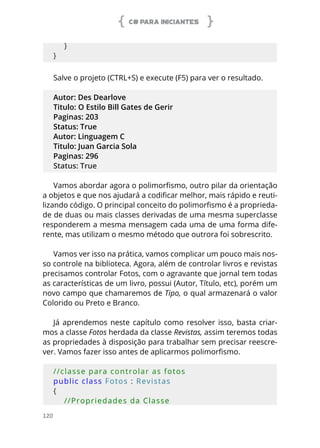 C# PARA INICIANTES
120
    }
}
Salve o projeto (CTRL+S) e execute (F5) para ver o resultado.
Autor: Des Dearlove
Titulo: O Estilo Bill Gates de Gerir
Paginas: 203
Status: True
Autor: Linguagem C
Titulo: Juan Garcia Sola
Paginas: 296
Status: True
Vamos abordar agora o polimorfismo, outro pilar da orientação
a objetos e que nos ajudará a codificar melhor, mais rápido e reuti-
lizando código. O principal conceito do polimorfismo é a proprieda-
de de duas ou mais classes derivadas de uma mesma superclasse
responderem a mesma mensagem cada uma de uma forma dife-
rente, mas utilizam o mesmo método que outrora foi sobrescrito.
Vamos ver isso na prática, vamos complicar um pouco mais nos-
so controle na biblioteca. Agora, além de controlar livros e revistas
precisamos controlar Fotos, com o agravante que jornal tem todas
as características de um livro, possui (Autor, Título, etc), porém um
novo campo que chamaremos de Tipo, o qual armazenará o valor
Colorido ou Preto e Branco.
Já aprendemos neste capítulo como resolver isso, basta criar-
mos a classe Fotos herdada da classe Revistas, assim teremos todas
as propriedades à disposição para trabalhar sem precisar reescre-
ver. Vamos fazer isso antes de aplicarmos polimorfismo.
//classe para controlar as fotos
public class Fotos : Revistas
{
    //Propriedades da Classe
 