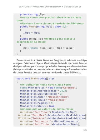 CAPÍTULO 5 - PROGRAMAÇÂO ORIENTADA A OBJETOS COM C#
121
    private string _Tipo;
    //neste construtor preciso referenciar a classe 
base 
    //Revistas é uma classe já herdada de Biblioteca         
    public Fotos(string Tipo) : base (0,0)
    {
        _Tipo = Tipo;
    }
    public string Tipo //Metodo para acesso a 
propriedade da classe 
    {
        get {return _Tipo;} set { _Tipo = value;}
    }
}
Para consumir a classe Fotos, no Program.cs adicione o código
a seguir. Criamos o objeto MinhasFotos derivada da classe Fotos e
designo valores para suas propriedades. Note que a classe Minhas-
Fotos possui todas as propriedades e métodos que foram herdados
da classe Revistas que por sua vez herdou da classe Biblioteca.
static void Main(string[] args)
{
    //inicializando nossa nova classe Fotos
    Fotos MinhasFotos = new Fotos(“Colorida”);
    MinhasFotos.AnoPublicacao = 2021;
    MinhasFotos.MesPublicacao = 3;
    MinhasFotos.Autor = “Desconhecido”;
    MinhasFotos.Titulo = “Vida Eterna”;
    MinhasFotos.Paginas = 1;
    MinhasFotos.Status = true;
    //imprimindo os valores de minha classe
    WriteLine(“Foto Tipo: “+ MinhasFotos.Tipo);
    WriteLine(“Foto Mes: “+ MinhasFotos.MesPublicacao);
    WriteLine(“Foto Ano: “+ MinhasFotos.AnoPublicacao);
    WriteLine(“Foto Autor: “+ MinhasFotos.Autor);
    WriteLine(“Foto Titulo: “+MinhasFotos.Titulo);
 