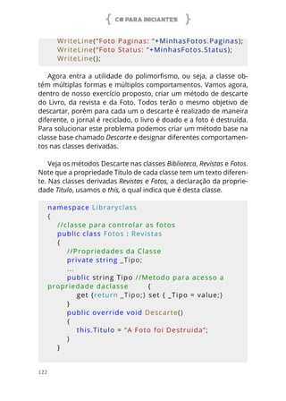 C# PARA INICIANTES
122
    WriteLine(“Foto Paginas: “+MinhasFotos.Paginas);
    WriteLine(“Foto Status: “+MinhasFotos.Status);
    WriteLine();
Agora entra a utilidade do polimorfismo, ou seja, a classe ob-
tém múltiplas formas e múltiplos comportamentos. Vamos agora,
dentro de nosso exercício proposto, criar um método de descarte
do Livro, da revista e da Foto. Todos terão o mesmo objetivo de
descartar, porém para cada um o descarte é realizado de maneira
diferente, o jornal é reciclado, o livro é doado e a foto é destruída.
Para solucionar este problema podemos criar um método base na
classe base chamado Descarte e designar diferentes comportamen-
tos nas classes derivadas.
Veja os métodos Descarte nas classes Biblioteca, Revistas e Fotos.
Note que a propriedade Titulo de cada classe tem um texto diferen-
te. Nas classes derivadas Revistas e Fotos, a declaração da proprie-
dade Titulo, usamos o this, o qual indica que é desta classe.
namespace Libraryclass
{
    //classe para controlar as fotos
    public class Fotos : Revistas
    {
        //Propriedades da Classe
        private string _Tipo;
        ...
        public string Tipo //Metodo para acesso a 
propriedade daclasse        {
            get {return _Tipo;} set { _Tipo = value;}
        }
        public override void Descarte()
        {
            this.Titulo = “A Foto foi Destruida”;
        }
    }
    
 