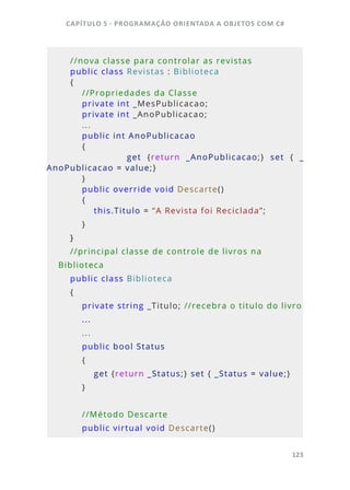 CAPÍTULO 5 - PROGRAMAÇÂO ORIENTADA A OBJETOS COM C#
123
    
    //nova classe para controlar as revistas
    public class Revistas : Biblioteca
    {
        //Propriedades da Classe
        private int _MesPublicacao; 
        private int _AnoPublicacao;
        ...
        public int AnoPublicacao 
        {
                        get  {return  _AnoPublicacao;}  set  {  _
AnoPublicacao = value;}
        }
        public override void Descarte()
        {
            this.Titulo = “A Revista foi Reciclada”;
        }
    }
    //principal classe de controle de livros na 
Biblioteca
    public class Biblioteca
    {
        private string _Titulo; //recebra o titulo do livro
        ...
        ...
        public bool Status
        {
            get {return _Status;} set { _Status = value;}
        }
        //Método Descarte
        public virtual void Descarte()
 
