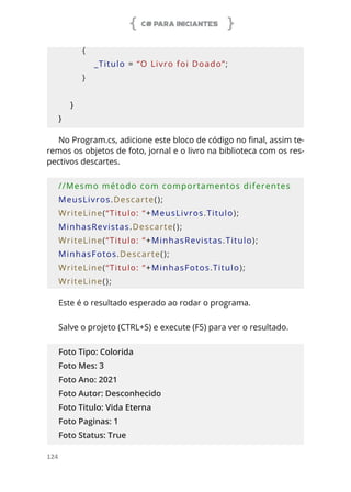 C# PARA INICIANTES
124
        {
            _Titulo = “O Livro foi Doado”;
        }
    }
}
No Program.cs, adicione este bloco de código no final, assim te-
remos os objetos de foto, jornal e o livro na biblioteca com os res-
pectivos descartes.
//Mesmo método com comportamentos diferentes
MeusLivros.Descarte();
WriteLine(“Titulo: “+MeusLivros.Titulo);
MinhasRevistas.Descarte();
WriteLine(“Titulo: “+MinhasRevistas.Titulo);
MinhasFotos.Descarte();
WriteLine(“Titulo: “+MinhasFotos.Titulo);
WriteLine();
Este é o resultado esperado ao rodar o programa.
Salve o projeto (CTRL+S) e execute (F5) para ver o resultado.
Foto Tipo: Colorida
Foto Mes: 3
Foto Ano: 2021
Foto Autor: Desconhecido
Foto Titulo: Vida Eterna
Foto Paginas: 1
Foto Status: True
 