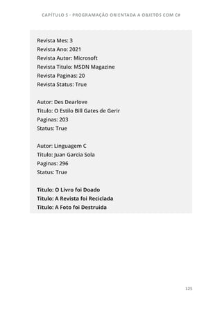 CAPÍTULO 5 - PROGRAMAÇÂO ORIENTADA A OBJETOS COM C#
125
Revista Mes: 3
Revista Ano: 2021
Revista Autor: Microsoft
Revista Titulo: MSDN Magazine
Revista Paginas: 20
Revista Status: True
Autor: Des Dearlove
Titulo: O Estilo Bill Gates de Gerir
Paginas: 203
Status: True
Autor: Linguagem C
Titulo: Juan Garcia Sola
Paginas: 296
Status: True
Titulo: O Livro foi Doado
Titulo: A Revista foi Reciclada
Titulo: A Foto foi Destruida
 