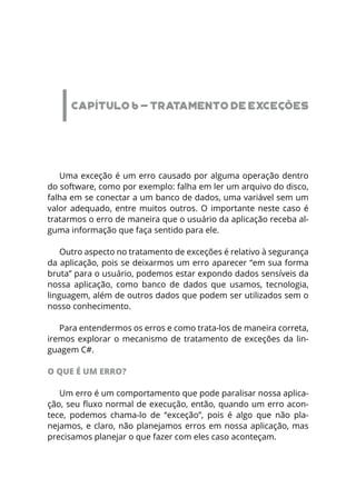 CAPÍTULO 6 - TRATAMENTO DE EXCEÇÕES
Uma exceção é um erro causado por alguma operação dentro
do software, como por exemplo: falha em ler um arquivo do disco,
falha em se conectar a um banco de dados, uma variável sem um
valor adequado, entre muitos outros. O importante neste caso é
tratarmos o erro de maneira que o usuário da aplicação receba al-
guma informação que faça sentido para ele.
Outro aspecto no tratamento de exceções é relativo à segurança
da aplicação, pois se deixarmos um erro aparecer “em sua forma
bruta” para o usuário, podemos estar expondo dados sensíveis da
nossa aplicação, como banco de dados que usamos, tecnologia,
linguagem, além de outros dados que podem ser utilizados sem o
nosso conhecimento.
Para entendermos os erros e como trata-los de maneira correta,
iremos explorar o mecanismo de tratamento de exceções da lin-
guagem C#.
O QUE É UM ERRO?
Um erro é um comportamento que pode paralisar nossa aplica-
ção, seu fluxo normal de execução, então, quando um erro acon-
tece, podemos chama-lo de “exceção”, pois é algo que não pla-
nejamos, e claro, não planejamos erros em nossa aplicação, mas
precisamos planejar o que fazer com eles caso aconteçam.
 