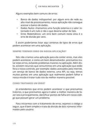 C# PARA INICIANTES
128
Alguns exemplos bem comuns de erros:
•	 Banco de dados indisponível: por algum erro de rede ou
alto nível de processamento, nossa aplicação não consegue
acessar o banco de dados.
•	 Dados Nulos: chamamos uma função externa e o valor re-
tornado é um nulo e não o que deveria voltar de fato.
•	 Erros Matemáticos: um erro bem comum nesta área é o
erro de divisão por zero.
E assim poderíamos listar aqui centenas de tipos de erros que
podem acontecer em uma aplicação.
SEMPRE TEREMOS ERRO EM NOSSA APLICAÇÃO?
Nós não criamos uma aplicação para ela conter erros, mas eles
podem acontecer, e como um bom desenvolvedor, precisamos tra-
tar estes erros, evitando problemas maiores na aplicação. Além dis-
to, existem recursos que consumimos em uma aplicação que estão
fora o nosso controle, por exemplo: dados acessados pela internet,
um serviço de banco de dados externo, uma API, ou seja, temos
muitos pontos em uma aplicação que realmente podem falhar e
nossa missão é tratar tudo isto da melhor maneira possível.
COMO TRATAMOS UM ERRO?
Já entendemos que erros podem acontecer e que precisamos
tratá-los, o que precisamos agora é saber a melhor maneira de fa-
zer isto e principalmente, identificar pontos de falha em nosso códi-
go que possam gerar um problema.
Para iniciarmos com o tratamento de erros, vejamos o código a
seguir, que é bem simples e trata da divisão de dois números infor-
mados pelo usuário:
 