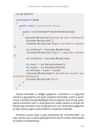 CAPÍTULO 6 - TRATAMENTO DE EXCEÇÕES
129
using System;
namespace Cap06
{
    public class TratamentoExcecao
    {
        public void ExemploTratamentoExcecao()
        {
            Console.WriteLine(“Divisão de dois números”);
            Console.WriteLine(“”);
            Console.WriteLine(“Digite o primeiro número
:”);
            var strNum1 = Console.ReadLine();
            Console.WriteLine(“Digite o segundo número
:”);
            var strNum2 = Console.ReadLine();
            int num1 = int.Parse(strNum1);
            int num2 = int.Parse(strNum2);
            var divisao = num1 / num2;
            Console.WriteLine($”A divisão de {num1} por 
{num2} é {divisao}”);
            Console.WriteLine(“Fim”);
        }
    }
}
Vamos entender o código: pegamos o primeiro e o segundo
número e guardamos em duas variáveis chamadas: num1 e num2.
Como a função Console.ReadKey() retorna apenas uma string, preci-
samos converter num1 e num2 para int, então usamos a função int.
Parse() que converte uma string para um int. Finalmente pegamos
os dois valores agora como inteiros e fazemos a divisão.
Primeiro vamos fazer o que chamamos de “caminho feliz”, ou
seja, vamos usar a nossa aplicação como ela foi criada, informando
os valores corretamente:
 