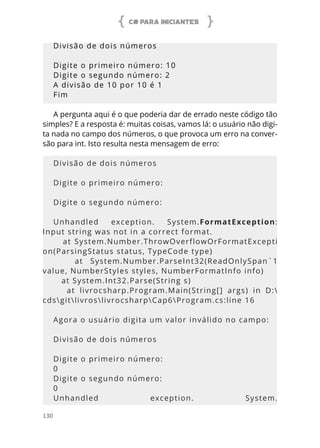 C# PARA INICIANTES
130
Divisão de dois números
Digite o primeiro número: 10
Digite o segundo número: 2
A divisão de 10 por 10 é 1
Fim
A pergunta aqui é o que poderia dar de errado neste código tão
simples? E a resposta é: muitas coisas, vamos lá: o usuário não digi-
ta nada no campo dos números, o que provoca um erro na conver-
são para int. Isto resulta nesta mensagem de erro:
Divisão de dois números
Digite o primeiro número:
Digite o segundo número:
Unhandled exception. System.FormatException:
Input string was not in a correct format.
at System.Number.ThrowOverflowOrFormatExcepti
on(ParsingStatus status, TypeCode type)
at System.Number.ParseInt32(ReadOnlySpan`1
value, NumberStyles styles, NumberFormatInfo info)
at System.Int32.Parse(String s)
at livrocsharp.Program.Main(String[] args) in D:
cdsgitlivroslivrocsharpCap6Program.cs:line 16
Agora o usuário digita um valor inválido no campo:
Divisão de dois números
Digite o primeiro número:
0
Digite o segundo número:
0
Unhandled exception. System.
 