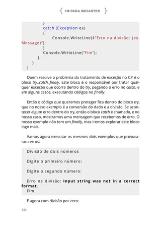 C# PARA INICIANTES
132
            }
            catch (Exception ex)
            {
                                Console.WriteLine($”Erro  na  divisão:  {ex.
Message}”);
            }
            Console.WriteLine(“Fim”);
        }
    }
}
Quem resolve o problema do tratamento de exceção no C# é o
bloco try..catch..finaly. Este bloco é o responsável por tratar qual-
quer exceção que ocorra dentro do try, pegando o erro no catch, e
em alguns casos, executando códigos no finally.
Então o código que queremos proteger fica dentro do bloco try,
que no nosso exemplo é a conversão do dado e a divisão. Se acon-
tecer algum erro dentro do try, então o bloco catch é chamado, e no
nosso caso, mostramos uma mensagem que recebemos de erro. O
nosso exemplo não tem um finally, mas iremos explorar este bloco
logo mais.
Vamos agora executar os mesmos dois exemplos que provoca-
ram erros:
Divisão de dois números
Digite o primeiro número:
Digite o segundo número:
Erro na divisão: Input string was not in a correct
format.
Fim
E agora com divisão por zero:
 