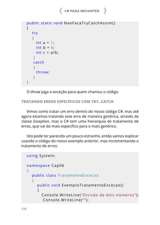 C# PARA INICIANTES
134
public static void NaoFacaTryCatchAssim()
{
try
    {
       int a = 1;
       int b = 0;
       int c = a/b;
     }
     catch
     {
throw;
     }
}
O throw joga a exceção para quem chamou o código.
TRATANDO ERROS ESPECÍFICOS COM TRY..CATCH
Vimos como tratar um erro dentro do nosso código C#, mas até
agora estamos tratando este erro de maneira genérica, através da
classe Exception, mas o C# tem uma hierarquia de tratamento de
erros, que vai do mais específico para o mais genérico.
Isto pode ter parecido um pouco estranho, então vamos explicar
usando o código do nosso exemplo anterior, mas incrementando o
tratamento de erros:
using System;
namespace Cap06
{
    public class TratamentoExcecao
    {
        public void ExemploTratamentoExcecao()
        {
            Console.WriteLine(“Divisão de dois números”);
            Console.WriteLine(“”);
 