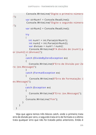 CAPÍTULO 6 - TRATAMENTO DE EXCEÇÕES
135
            Console.WriteLine(“Digite o primeiro número
:”);
            var strNum1 = Console.ReadLine();
            Console.WriteLine(“Digite o segundo número
:”);
            var strNum2 = Console.ReadLine();
            try
            {
                int num1 = int.Parse(strNum1);
                int num2 = int.Parse(strNum2);
                var divisao = num1 / num2;
                Console.WriteLine($”A divisão de {num1} p
or {num2} é {divisao}”);
            }
            catch (DivideByZeroException ex)
            {
                Console.WriteLine($”Erro de Divisão por Ze
ro: {ex.Message}”);
            }
            catch (FormatException ex)
            {
                Console.WriteLine($”Erro de Formatação: {
ex.Message}”);
            }
            catch (Exception ex)
            {
                Console.WriteLine($”Erro: {ex.Message}”);
            }
            Console.WriteLine(“Fim”);
        }
    }
}
Veja que agora temos três blocos catch, onde o primeiro trata
erro de divisão por zero, o segundo trata erro de formato e o último
trata qualquer erro que não foi tratado pelos anteriores. Então é
 
