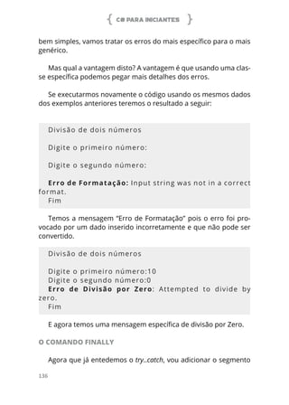 C# PARA INICIANTES
136
bem simples, vamos tratar os erros do mais específico para o mais
genérico.
Mas qual a vantagem disto? A vantagem é que usando uma clas-
se específica podemos pegar mais detalhes dos erros.
Se executarmos novamente o código usando os mesmos dados
dos exemplos anteriores teremos o resultado a seguir:
Divisão de dois números
Digite o primeiro número:
Digite o segundo número:
Erro de Formatação: Input string was not in a correct
format.
Fim
Temos a mensagem “Erro de Formatação” pois o erro foi pro-
vocado por um dado inserido incorretamente e que não pode ser
convertido.
Divisão de dois números
Digite o primeiro número:10
Digite o segundo número:0
Erro de Divisão por Zero: Attempted to divide by
zero.
Fim
E agora temos uma mensagem específica de divisão por Zero.
O COMANDO FINALLY
Agora que já entedemos o try..catch, vou adicionar o segmento
 