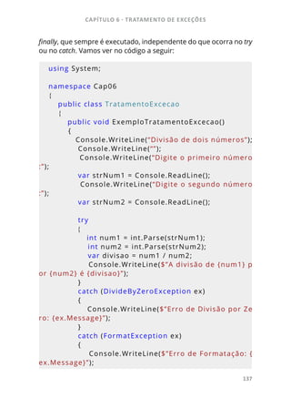 CAPÍTULO 6 - TRATAMENTO DE EXCEÇÕES
137
finally, que sempre é executado, independente do que ocorra no try
ou no catch. Vamos ver no código a seguir:
using System;
namespace Cap06
{
    public class TratamentoExcecao
    {
        public void ExemploTratamentoExcecao()
        {
            Console.WriteLine(“Divisão de dois números”);
            Console.WriteLine(“”);
            Console.WriteLine(“Digite o primeiro número
:”);
            var strNum1 = Console.ReadLine();
            Console.WriteLine(“Digite o segundo número
:”);
            var strNum2 = Console.ReadLine();
            try
            {
                int num1 = int.Parse(strNum1);
                int num2 = int.Parse(strNum2);
                var divisao = num1 / num2;
                Console.WriteLine($”A divisão de {num1} p
or {num2} é {divisao}”);
            }
            catch (DivideByZeroException ex)
            {
                Console.WriteLine($”Erro de Divisão por Ze
ro: {ex.Message}”);
            }
            catch (FormatException ex)
            {
                Console.WriteLine($”Erro de Formatação: {
ex.Message}”);
 