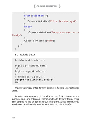 C# PARA INICIANTES
138
            }
            catch (Exception ex)
            {
                Console.WriteLine($”Erro: {ex.Message}”);
            }
            finally
            {
                Console.WriteLine(“Sempre vai executar o 
Finally”);
            }
            Console.WriteLine(“Fim”);
        }
    }
}
E o resultado é este:
Divisão de dois números
Digite o primeiro número:
10
Digite o segundo número:
2
A divisão de 10 por 2 é 5
Sempre vai executar o Finally
Fim
O finally apareceu antes do “Fim” pois no código ele está realmente
antes.
O tratamento de erros, de maneira correta, é extremamente im-
portante para uma aplicação. Lembre-se de não deixar estourar erros
sem sentido na tela do seu usuário, sempre mostrando informações
que fazem sentido e orientem para o correto uso da aplicação.
 