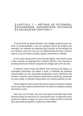 CAPÍTULO 7 - MÉTODO DE EXTENSÃO,
DICIONÁRIOS, PARÂMETROS OPCIONAIS
E DELEGATES COM FUNC<>
O C# permite ao desenvolvedor criar códigos próprios para au-
xiliar na produtividade e uso em qualquer parte do projeto, por
exemplo, um método de extensão para auxiliar na formatação de
um número, você cria uma vez um determinado formato customi-
zado e o usa em todo o projeto, apenas chamando o método.
Já em casos de percorrer uma lista de dados, não importa qual
o tipo, usamos os loopings (For, ForEach, While), a fim executar o
processamento do mesmo conjunto de códigos até o fim do ciclo.
E existem outros meios de definir uma estrutura de dados, os
chamados dicionários de dados e fazer a chamada de métodos
customizados ou não, passando parâmetros como referência. No
entanto, veremos como declarar parâmetros opcionais, passando
ou não o dado, o método é executado com valores padrão ou não.
Neste capítulo, vamos aprender passo a passo os tópicos citados
acima, pois são usados praticamente em todos os projetos porque
são temas usuais.
Para isto, no VS Code, crie uma nova pasta chamada Cap7 onde
teremos todos os exercícios C#. Você pode clicar no segundo ícone,
conforme a figura a seguir ou clicar com o botão direito na lista de
itens da janela do Explorer e selecionar New Folder.
 