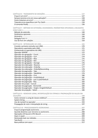 CAPÍTULO 6 - TRATAMENTO DE EXCEÇÕES...........................................................................127
O que é um erro?..................................................................................................................... 127
Sempre teremos erro em nossa aplicação?............................................................................. 128
Como tratamos um erro?........................................................................................................ 128
Tratando erros específicos com Try..Catch............................................................................... 134
O comando finally.................................................................................................................... 136
CAPÍTULO 7 - MÉTODO DE EXTENSÃO, DICIONÁRIOS, PARÂMETROS OPCIONAIS e DELEGATES
COM FUNC<>.......................................................................................................................139
Método de extensão............................................................................................................... 140
Parâmetros opcionais.............................................................................................................. 144
Dicionário................................................................................................................................146
Delegate Func <>..................................................................................................................... 154
Uso do func em coleções......................................................................................................... 159
CAPÍTULO 8 - INTRODUÇÃO AO LINQ...................................................................................165
Criando a primeira consulta com LINQ.................................................................................... 170
Operadores suportados pelo LINQ.......................................................................................... 171
Conhecendo os operadores do LINQ....................................................................................... 172
Operador WHERE.................................................................................................................... 172
Operador de agregação – Count.............................................................................................. 173
Operador de agregação – Sum................................................................................................ 174
Operador de agregação – Max................................................................................................ 175
Operador de agregação – Min................................................................................................. 175
Operador de agregação – Average.......................................................................................... 176
Operador de ordenação – Reverse.......................................................................................... 177
Operador de ordenação – OrderBy......................................................................................... 177
Operador de ordenação – OrderByDescending....................................................................... 178
Operador de paginação – Take................................................................................................ 179
Operador de paginação – TakeWhile....................................................................................... 179
Operador de paginação – First................................................................................................ 180
Operador de paginação – FirstOrDefault................................................................................. 181
Operador de paginação - Last e LastOrDefault........................................................................ 182
Operador de paginação - Skip................................................................................................. 183
Operador de junção – Concat.................................................................................................. 183
Operador de paginação - ElementAt....................................................................................... 184
Operador de paginação – Single e SingleOrDefault................................................................. 185
Operador de projeção – Select................................................................................................ 186
CAPÍTULO 9 - REMOVER USING, INTERPOLAÇÃO DE STRINGS E PROPAGAÇÃO DE NULOS EM
COLEÇÕES............................................................................................................................189
Como remover o using de classes estáticas?........................................................................... 189
System.String........................................................................................................................... 192
Uso de nameof no operador................................................................................................... 193
Propagação de nulo e interpolação de string.......................................................................... 197
CAPÍTULO 10 - PROCESSAMENTO ASSÍNCRONO...................................................................207
O que é programação assíncrona............................................................................................ 207
Quando devemos usar síncrono ou assíncrono....................................................................... 208
Operações I/O bound e CPU Bound........................................................................................ 208
Async e await........................................................................................................................... 209
Declaração task nos métodos.................................................................................................. 215
Task.Run()................................................................................................................................ 216
Boas práticas com async.......................................................................................................... 217
 