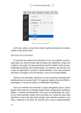 C# PARA INICIANTES
140
Figura 22 - Nova pasta CAP7
Com isto, todos os exercícios deste capítulo deverão ser adicio-
nados à esta pasta Cap7.
MÉTODO DE EXTENSÃO
O conceito de método de extensão é criar um método customi-
zado para um determinado tipo de dado (int, DateTime, string, etc)
e aplicar uma ação. Os tipos primitivos do C# contém todas as pos-
sibilidades possíveis de customização, no entanto, de acordo com
o tipo de aplicação é normal o desenvolvedor criar seus próprios
formatos e funções, a fim de facilitar o uso e ter produtividade.
Vamos a um exemplo. Adicione um novo arquivo chamado Me-
todoExtensao.cs à pasta Cap7. Em seguida, digite a lista de USING, o
namespace, o nome da classe e o SVM (static void Main).
Para um método de extensão é regra obrigatória que a classe
(public static class) e os métodos (public static string) sejam estáticos.
Digite o método FormatarData, note que na declaração ele retor-
na um texto (string), recebe como entrada um campo do tipo data
DateTime e outro do tipo texto (string). Este método receberá uma
data e aplicará o formato de acordo com o que o desenvolvedor
 