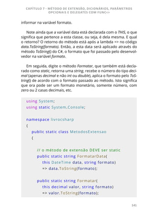 141
informar na variável formato.
Note ainda que a variável data está declarada com o THIS, o que
significa que pertence a esta classe, ou seja, é dela mesma. E qual
o retorno? O retorno do método está após a lambda => no código
data.ToString(formato). Então, a esta data será aplicado através do
método ToString() do C#, o formato que foi passado pelo desenvol-
vedor na variável formato.
Em seguida, digite o método Formatar, que também está decla-
rado como static, retorna uma string, recebe o número do tipo deci-
mal (apenas decimal e não int ou double), aplica o formato pelo ToS-
tring() de acordo com o formato passado ao método. Isto significa
que ora pode ser um formato monetário, somente número, com
zero ou 2 casas decimais, etc.
using System;
using static System.Console;
namespace livrocsharp
{
    public static class MetodosExtensao
    {
        // o método de extensão DEVE ser static
        public static string FormatarData(
            this DateTime data, string formato)
            => data.ToString(formato);
        public static string Formatar(
            this decimal valor, string formato)
            => valor.ToString(formato);
CAPÍTULO 7 - MÉTODO DE EXTENSÃO, DICIONÁRIOS, PARÂMETROS
OPCIONAIS E DELEGATES COM FUNC<>
 
