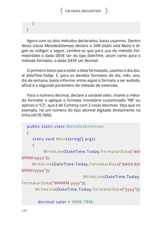 C# PARA INICIANTES
142
    }
}
Agora com os dois métodos declarados, basta usarmos. Dentro
desta classe MetodosExtensao declare o SVM (static void Main) e di-
gite os códigos a seguir. Lembre-se que para uso do método For-
matarData o dado DEVE ser do tipo DateTime, assim como para o
método Formatar, o dado DEVE ser decimal.
O primeiro bloco para exibir a data formatada, usamos o dia atu-
al DateTime.Today. E, para os devidos formatos de dia, mês, ano,
dia da semana, basta informar entre aspas o formato a ser exibido,
afinal é o segundo parâmetro do método de extensão.
Para o número decimal, declare a variável valor, chame o méto-
do Formatar e aplique o formato monetário customizado “R$” ou
apenas o “C2”, que é de Currency com 2 casas decimais. Veja que no
exemplo, há um número do tipo decimal digitado diretamente na
linha (4578.78M).
public static class MetodosExtensao
{
    static void Main(string[] args)
    {
                WriteLine(DateTime.Today.FormatarData(“dd/
MMM/yyyy”));
        WriteLine(DateTime.Today.FormatarData(“dddd dd/
MMM/yyyy”));
                WriteLine(DateTime.Today.
FormatarData(“MMMM yyyy”));
        WriteLine(DateTime.Today.FormatarData(“yyyy”));
        decimal valor = 5800.78M;
 