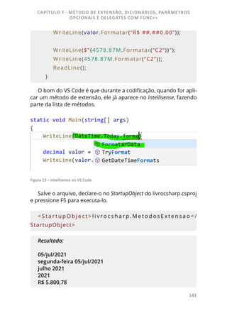 143
        WriteLine(valor.Formatar(“R$ ##,##0.00”));
        WriteLine($”{4578.87M.Formatar(“C2”)}”);
        WriteLine(4578.87M.Formatar(“C2”));
        ReadLine();
    }
O bom do VS Code é que durante a codificação, quando for apli-
car um método de extensão, ele já aparece no Intellisense, fazendo
parte da lista de métodos.
Figura 23 – Intellisense no VS Code
Salve o arquivo, declare-o no StartupObject do livrocsharp.csproj
e pressione F5 para executa-lo.
< S t a r t u p O b j e c t > l i v r o c s h a r p . M e t o d o s E x t e n s a o < /
StartupObject>
Resultado:
05/jul/2021
segunda-feira 05/jul/2021
julho 2021
2021
R$ 5.800,78
CAPÍTULO 7 - MÉTODO DE EXTENSÃO, DICIONÁRIOS, PARÂMETROS
OPCIONAIS E DELEGATES COM FUNC<>
 