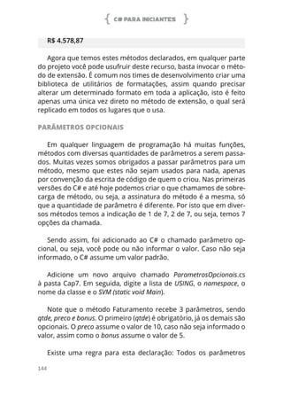 C# PARA INICIANTES
144
R$ 4.578,87
Agora que temos estes métodos declarados, em qualquer parte
do projeto você pode usufruir deste recurso, basta invocar o méto-
do de extensão. É comum nos times de desenvolvimento criar uma
biblioteca de utilitários de formatações, assim quando precisar
alterar um determinado formato em toda a aplicação, isto é feito
apenas uma única vez direto no método de extensão, o qual será
replicado em todos os lugares que o usa.
PARÂMETROS OPCIONAIS
Em qualquer linguagem de programação há muitas funções,
métodos com diversas quantidades de parâmetros a serem passa-
dos. Muitas vezes somos obrigados a passar parâmetros para um
método, mesmo que estes não sejam usados para nada, apenas
por convenção da escrita de código de quem o criou. Nas primeiras
versões do C# e até hoje podemos criar o que chamamos de sobre-
carga de método, ou seja, a assinatura do método é a mesma, só
que a quantidade de parâmetro é diferente. Por isto que em diver-
sos métodos temos a indicação de 1 de 7, 2 de 7, ou seja, temos 7
opções da chamada.
Sendo assim, foi adicionado ao C# o chamado parâmetro op-
cional, ou seja, você pode ou não informar o valor. Caso não seja
informado, o C# assume um valor padrão.
Adicione um novo arquivo chamado ParametrosOpcionais.cs
à pasta Cap7. Em seguida, digite a lista de USING, o namespace, o
nome da classe e o SVM (static void Main).
Note que o método Faturamento recebe 3 parâmetros, sendo
qtde, preco e bonus. O primeiro (qtde) é obrigatório, já os demais são
opcionais. O preco assume o valor de 10, caso não seja informado o
valor, assim como o bonus assume o valor de 5.
Existe uma regra para esta declaração: Todos os parâmetros
 