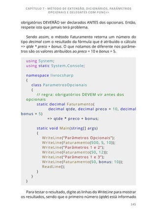 145
obrigatórios DEVERÃO ser declarados ANTES dos opcionais. Então,
respeite isto que jamais terá problema.
Sendo assim, o método Faturamento retorna um número do
tipo decimal com o resultado da fórmula que é atribuído o cálculo
=> qtde * preco + bonus. O que notamos de diferente nos parâme-
tros são os valores atribuídos ao preco = 10 e bonus = 5.
using System;
using static System.Console;
namespace livrocsharp
{
    class ParametrosOpcionais
    {
        // regra: obrigatórios DEVEM vir antes dos 
opcionais
        static decimal Faturamento(
               decimal qtde, decimal preco = 10, decimal 
bonus = 5)
                => qtde * preco + bonus;
        static void Main(string[] args)
        {
            WriteLine(“Parâmetros Opcionais”);
            WriteLine(Faturamento(500, 5, 10));
            WriteLine(“Parâmetros 1 e 2”);
            WriteLine(Faturamento(50, 12));
            WriteLine(“Parâmetros 1 e 3”);
            WriteLine(Faturamento(50, bonus: 10));
            ReadLine();
        }
    }
}
Para testar o resultado, digite as linhas do WriteLine para mostrar
os resultados, sendo que o primeiro número (qtde) está informado
CAPÍTULO 7 - MÉTODO DE EXTENSÃO, DICIONÁRIOS, PARÂMETROS
OPCIONAIS E DELEGATES COM FUNC<>
 