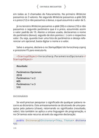 C# PARA INICIANTES
146
em todas as 3 chamadas do Faturamento. No primeiro WriteLine
passamos os 3 valores. No segundo WriteLine passamos a qtde (50)
e o preco (12) e não passamos o bonus, o qual assumirá o valor de 5.
Já no terceiro WriteLine passamos a qtde (50) e o bonus (10) e não
passamos o segundo parâmetro que é o preco, assumindo assim
o valor padrão de 10. Atente a sintaxe usada, declaramos o nome
do parâmetro (bonus), seguido de dois pontos ( : ) com o respectivo
valor. Ou seja, quando tiver uma lista de parâmetros e deseja refe-
renciar um opcional, basta digitar o nome e o valor.
Salve o arquivo, declare-o no StartupObject do livrocsharp.csproj
e pressione F5 para executa-lo.
<StartupObject>livrocsharp.ParametrosOpcionais</
StartupObject>
Resultado:
Parâmetros Opcionais
2510
Parâmetros 1 e 2
605
Parâmetros 1 e 3
510
DICIONÁRIO
Se você precisar pesquisar o significado de qualquer palavra re-
corre ao dicionário. Este armazenamento se dá através de uma pes-
quisa pela palavra (chave), retornando os significados (resultado,
valor). Isto também se aplica a uma linguagem de programação, e
no C# temos este recurso através da seguinte declaração:
public  Dictionary(IDictionary<TKey,  TValue>  dictiona
ry);
 