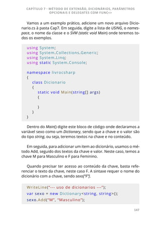 147
Vamos a um exemplo prático, adicione um novo arquivo Dicio-
nario.cs à pasta Cap7. Em seguida, digite a lista de USING, o names-
pace, o nome da classe e o SVM (static void Main) onde teremos to-
dos os exemplos.
using System;
using System.Collections.Generic;
using System.Linq;
using static System.Console;
namespace livrocsharp
{
    class Dicionario
    {
        static void Main(string[] args)
        {
        }
    }
}
Dentro do Main() digite este bloco de código onde declaramos a
variável sexo como um Dictionary, sendo que a chave e o valor são
do tipo string, ou seja, teremos textos na chave e no conteúdo.
Em seguida, para adicionar um item ao dicionário, usamos o mé-
todo Add, seguido dos textos da chave e valor. Neste caso, temos a
chave M para Masculino e F para Feminino.
Quando precisar ter acesso ao conteúdo da chave, basta refe-
renciar o texto da chave, neste caso F. A sintaxe requer o nome do
dicionário com a chave, sendo sexo[“F”].
WriteLine(“--- uso de dicionarios ---”);
var sexo = new Dictionary<string, string>();
sexo.Add(“M”, “Masculino”);
CAPÍTULO 7 - MÉTODO DE EXTENSÃO, DICIONÁRIOS, PARÂMETROS
OPCIONAIS E DELEGATES COM FUNC<>
 